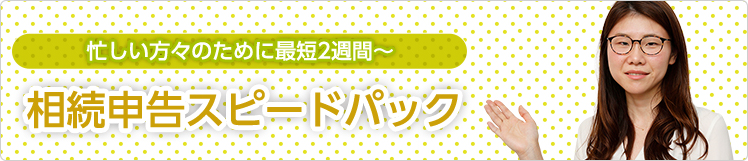 忙しい方のために最短2週間~ 相続申告スピードパック